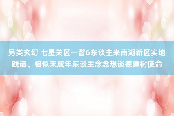 另类玄幻 七星关区一瞥6东谈主来南湖新区实地践诺、相似未成年东谈主念念想谈德建树使命