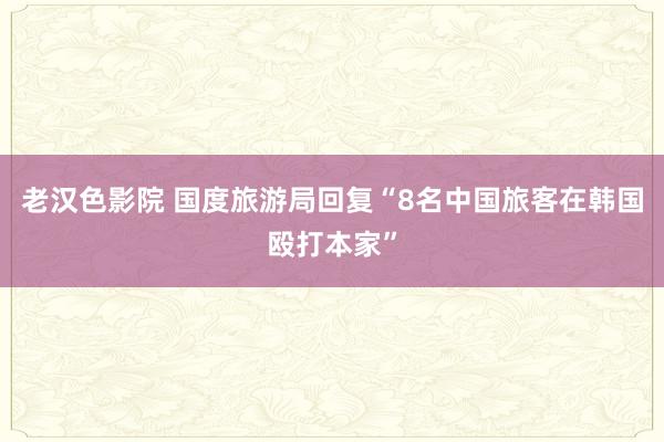 老汉色影院 国度旅游局回复“8名中国旅客在韩国殴打本家”