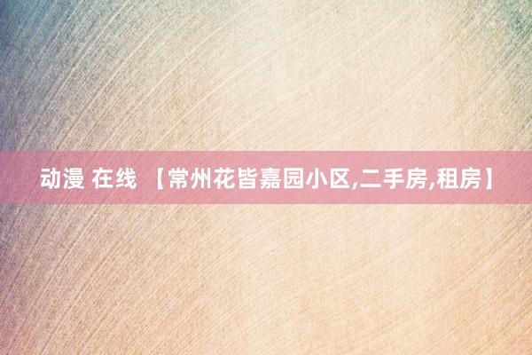 动漫 在线 【常州花皆嘉园小区,二手房,租房】