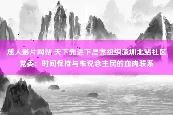 成人影片网站 天下先进下层党组织深圳北站社区党委：时间保持与东说念主民的血肉联系