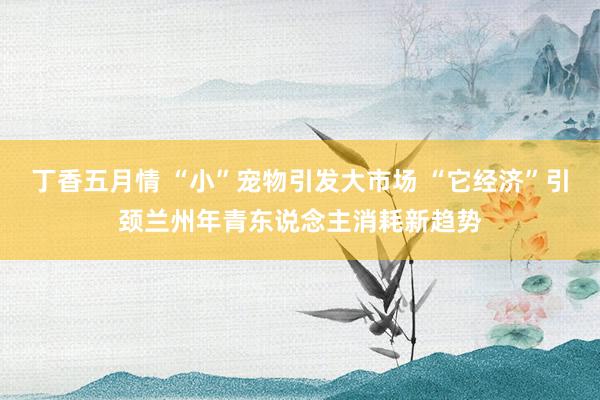 丁香五月情 “小”宠物引发大市场 “它经济”引颈兰州年青东说念主消耗新趋势