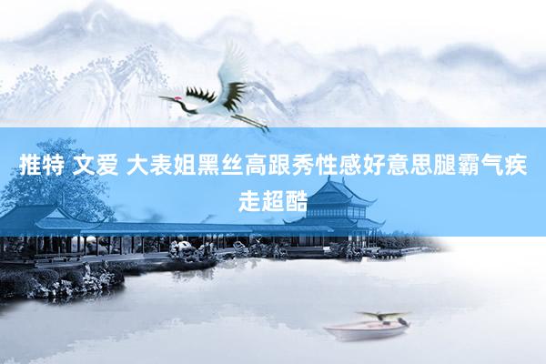 推特 文爱 大表姐黑丝高跟秀性感好意思腿霸气疾走超酷