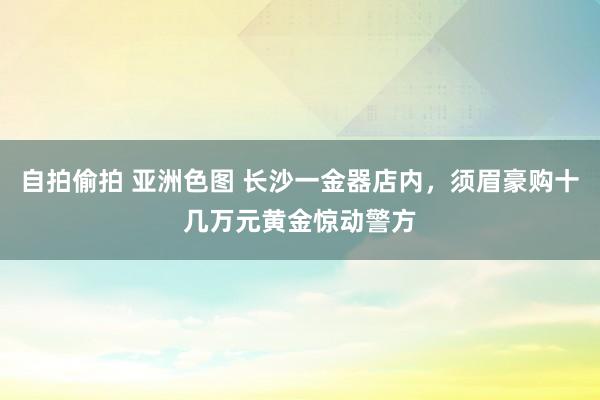 自拍偷拍 亚洲色图 长沙一金器店内，须眉豪购十几万元黄金惊动警方