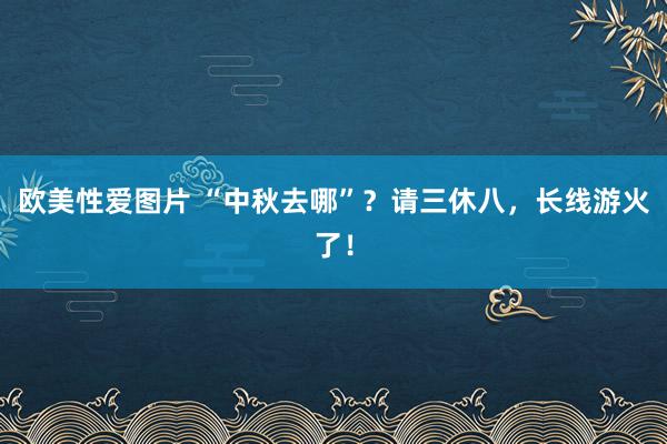 欧美性爱图片 “中秋去哪”？请三休八，长线游火了！