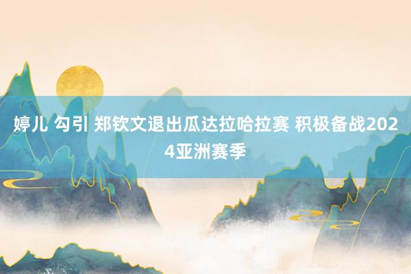 婷儿 勾引 郑钦文退出瓜达拉哈拉赛 积极备战2024亚洲赛季