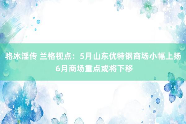 骆冰淫传 兰格视点：5月山东优特钢商场小幅上扬 6月商场重点或将下移