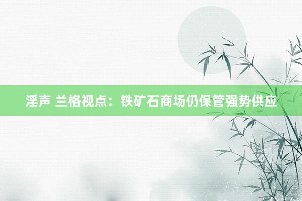 淫声 兰格视点：铁矿石商场仍保管强势供应