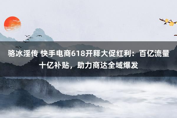 骆冰淫传 快手电商618开释大促红利：百亿流量十亿补贴，助力商达全域爆发