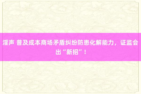 淫声 普及成本商场矛盾纠纷防患化解能力，证监会出“新招”！