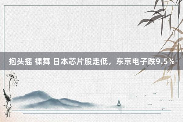 抱头摇 裸舞 日本芯片股走低，东京电子跌9.5%