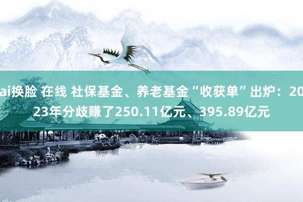 ai换脸 在线 社保基金、养老基金“收获单”出炉：2023年分歧赚了250.11亿元、395.89亿元