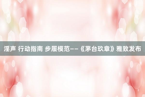 淫声 行动指南 步履模范——《茅台玖章》雅致发布