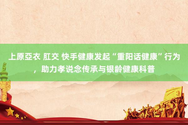 上原亞衣 肛交 快手健康发起“重阳话健康”行为，助力孝说念传承与银龄健康科普