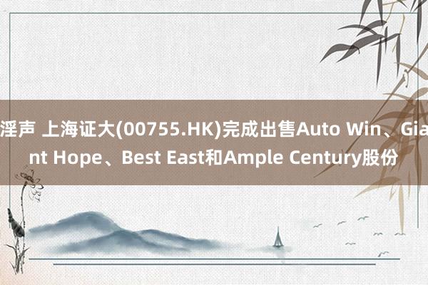 淫声 上海证大(00755.HK)完成出售Auto Win、Giant Hope、Best East和Ample Century股份