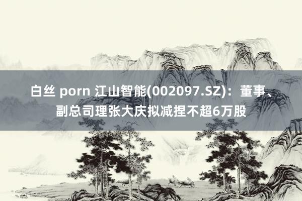 白丝 porn 江山智能(002097.SZ)：董事、副总司理张大庆拟减捏不超6万股