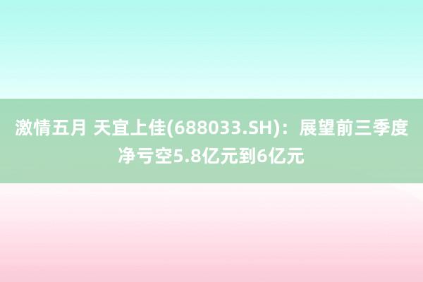 激情五月 天宜上佳(688033.SH)：展望前三季度净亏空5.8亿元到6亿元