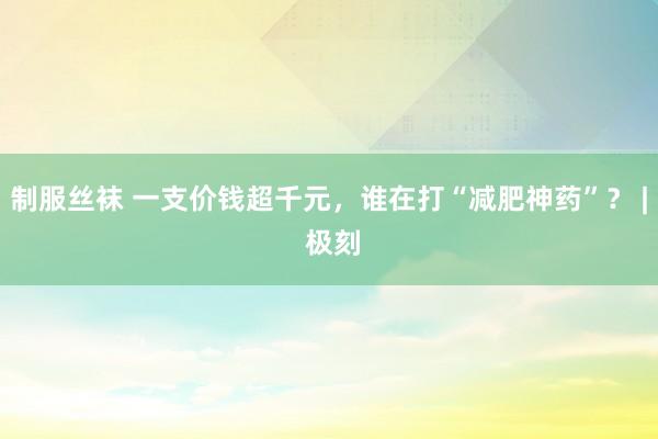 制服丝袜 一支价钱超千元，谁在打“减肥神药”？ | 极刻