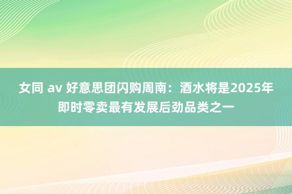 女同 av 好意思团闪购周南：酒水将是2025年即时零卖最有发展后劲品类之一