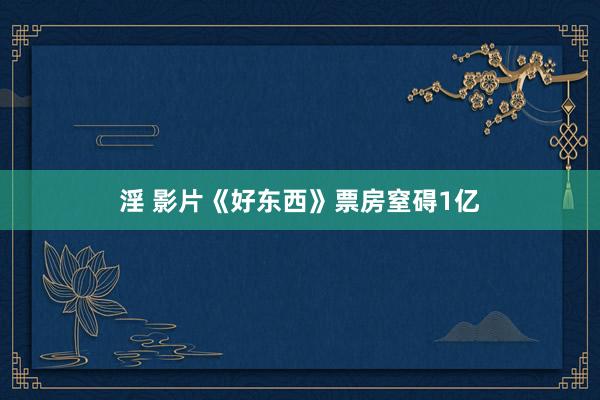 淫 影片《好东西》票房窒碍1亿
