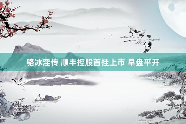 骆冰淫传 顺丰控股首挂上市 早盘平开