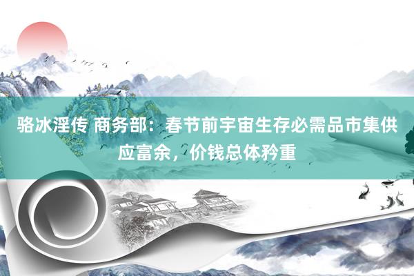 骆冰淫传 商务部：春节前宇宙生存必需品市集供应富余，价钱总体矜重
