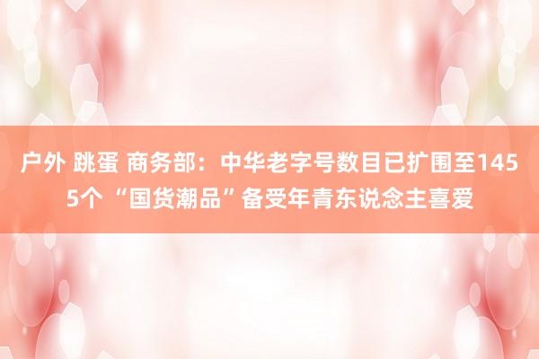 户外 跳蛋 商务部：中华老字号数目已扩围至1455个 “国货潮品”备受年青东说念主喜爱