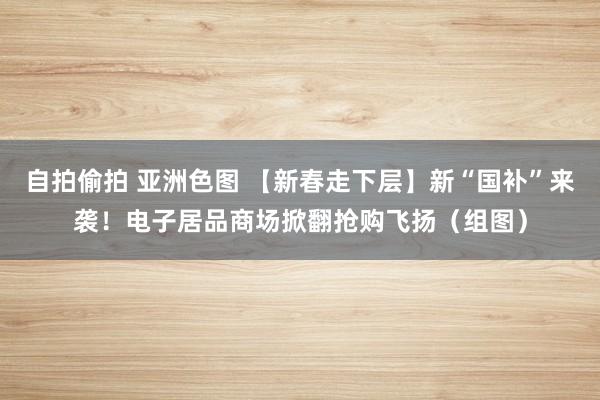 自拍偷拍 亚洲色图 【新春走下层】新“国补”来袭！电子居品商场掀翻抢购飞扬（组图）