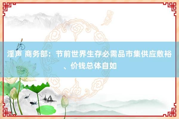 淫声 商务部：节前世界生存必需品市集供应敷裕、价钱总体自如