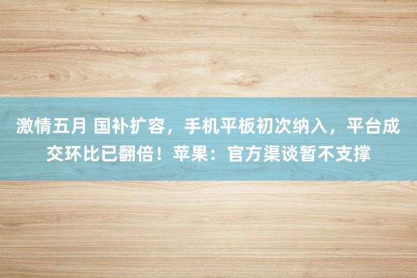 激情五月 国补扩容，手机平板初次纳入，平台成交环比已翻倍！苹果：官方渠谈暂不支撑