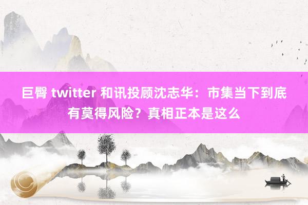 巨臀 twitter 和讯投顾沈志华：市集当下到底有莫得风险？真相正本是这么