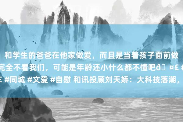 和学生的爸爸在他家做爱，而且是当着孩子面前做爱，太刺激了，孩子完全不看我们，可能是年龄还小什么都不懂吧🤣 #同城 #文爱 #自慰 和讯投顾刘天娇：大科技落潮，接下来商场会何如走？