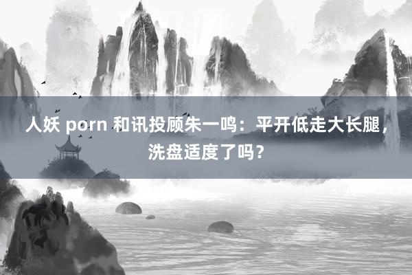 人妖 porn 和讯投顾朱一鸣：平开低走大长腿，洗盘适度了吗？