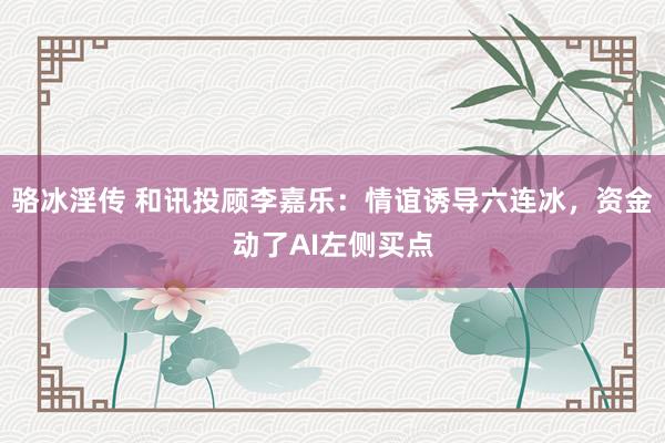 骆冰淫传 和讯投顾李嘉乐：情谊诱导六连冰，资金动了AI左侧买点
