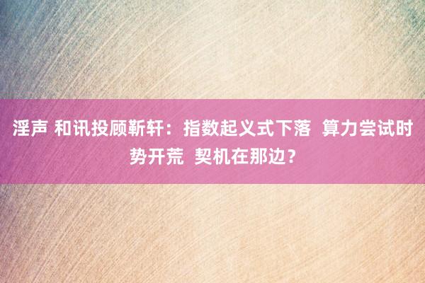 淫声 和讯投顾靳轩：指数起义式下落  算力尝试时势开荒  契机在那边？